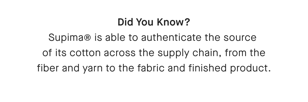 Did You Know? Supima® is able to authenticate the source of its cotton across the supply chain, from the fiber and yarn to the fabric and finished product.