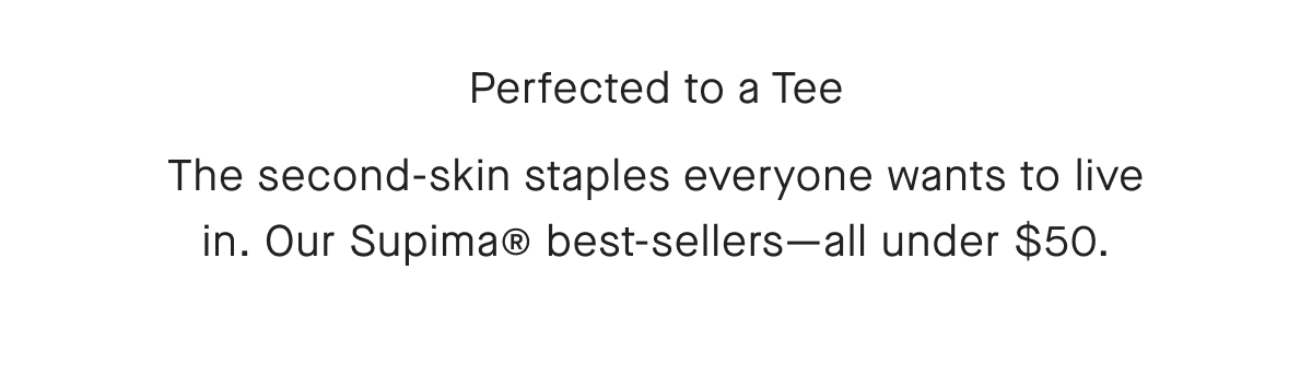Perfected to a Tee The second-skin staples everyone wants to live in. Our Supima® best-sellers-all under $50.