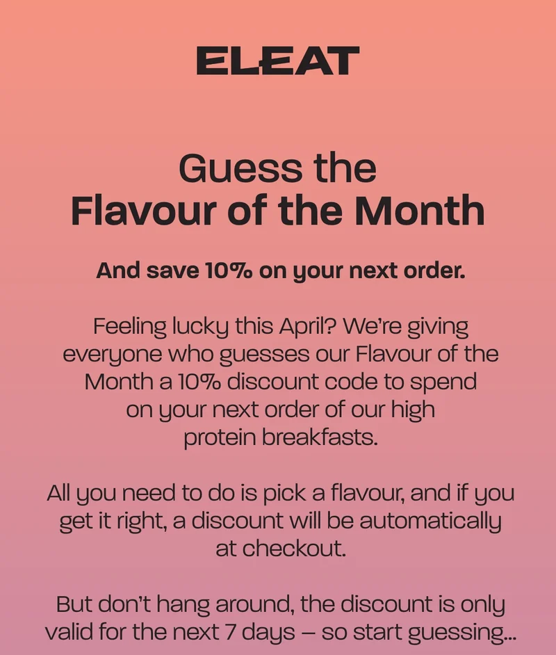 Guess the flavour of the month. And save 10% on your next order. Feeling lucky this April? We’re giving everyone who guesses our Flavour of the Month a 10% discount code to spend on your next order of our high protein breakfasts.  All you need to do is pick a flavour, and if you get it right, a discount will be automatically at checkout.  But don’t hang around, the discount is only valid for the next 7 days – so start guessing…