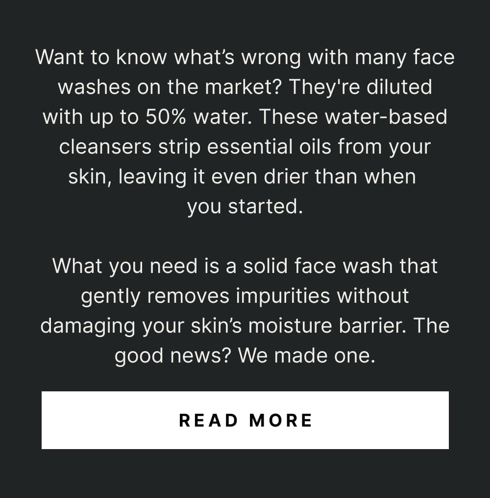 Want to know what’s wrong with many face washes on the market? They’re diluted with water. These water-based cleansers strip essential oils from your skin, leaving it even drier than when you started.  What you need is a solid face wash that gently removes impurities without damaging your skin’s moisture barrier. The good news? We made one.