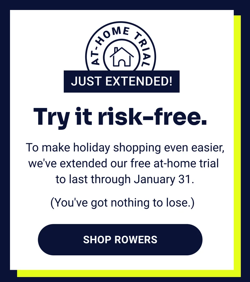 At-home trial just extended! Try it risk-free. To make holiday shopping even easier, we've extended our free at-home trial to last through January 31. (You've got nothing to lose.) Shop Rowers