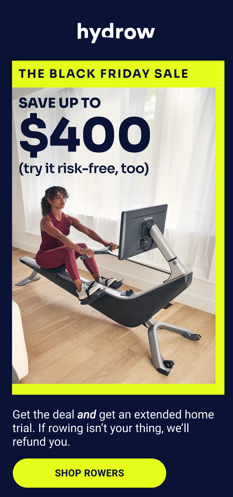 Hydrow. The Black Friday Sale. Save up to $400 (try it risk-free, too). Get the deal and get an extended home trial. If rowing isn't your thing, we'll refund you. Shop Rowers