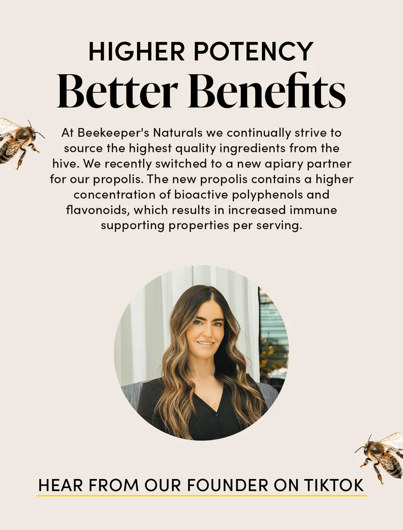 Higher Potency, Better Benefits   At Beekeeper's Naturals we continually strive to source the highest quality ingredients from the hive. We recently switched to a new apiary partner for our propolis. The new propolis contains a higher concentration of bioactive polyphenols and flavonoids, which results in increased immune supporting properties per serving.