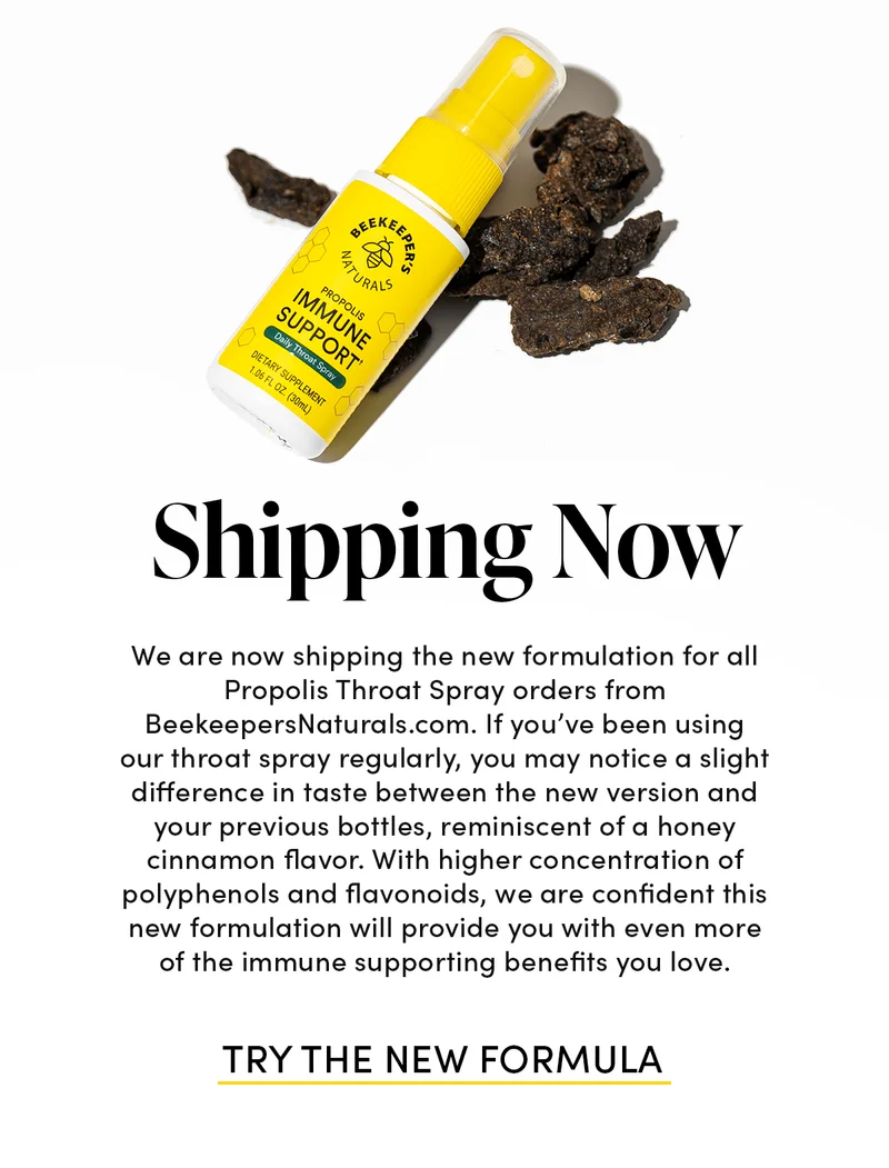 Shipping Now We are now shipping the new formulation for all Propolis Throat Spray orders from BeekeepersNaturals.com. If you’ve been using our throat spray regularly, you may notice a slight difference in taste between the new version and your previous bottles, reminiscent of a honey cinnamon flavor. With higher concentration of polyphenols and flavonoids, we are confident this new formulation will provide you with even more of the immune supporting benefits you love.