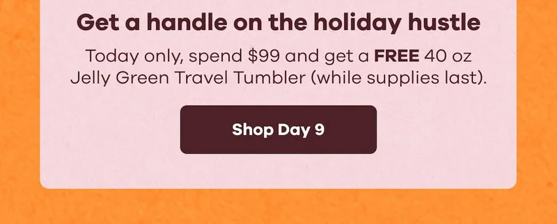 Get a handle on the holiday hustle. Today only, spend $99 and get a FREE 40 oz Jelly Green Travel Tumbler (while supplies last). | Shop Day 9
