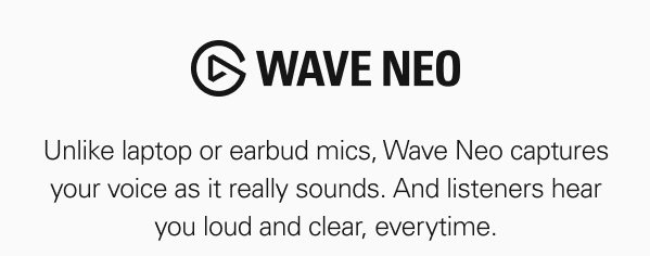 WAVE NEO. Unlike laptop or earbud mics, Wave Neo captures your voice as it really sounds. And listeners hear you loud and clear, everytime.