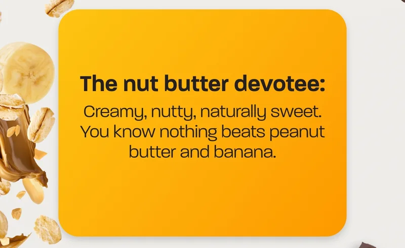 The nut butter devotee: Creamy, nutty, naturally sweet. You know nothing beats peanut butter and banana.