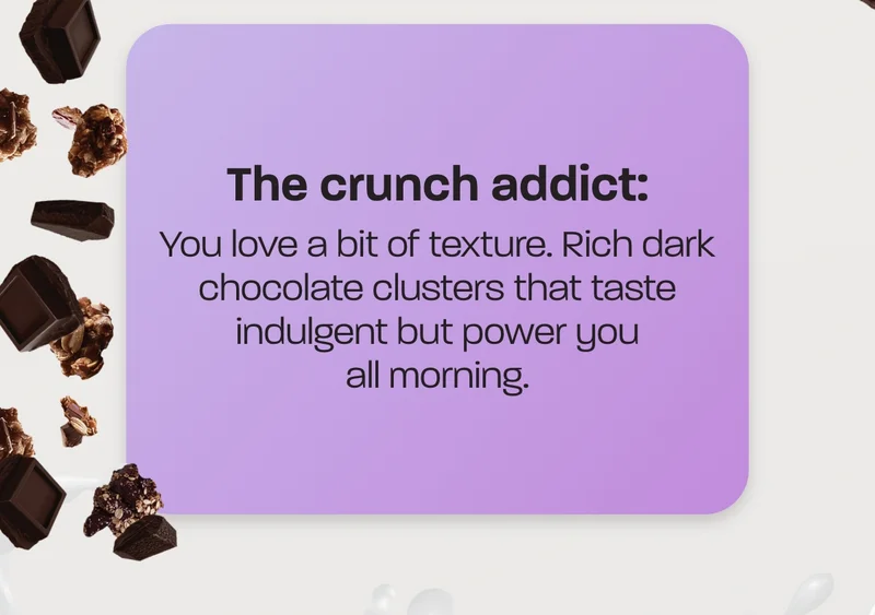 The crunch addict: You love a bit of texture. Rich dark chocolate clusters that taste indulgent but power you all morning.