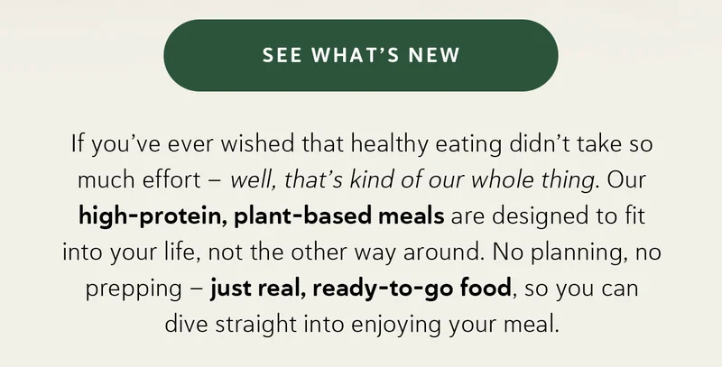 If you’ve ever wished that healthy eating didn’t take so much effort – well, that’s kind of our whole thing. Our high-protein, plant-based meals are designed to fit into your life, not the other way around. No planning, no prepping – just real, ready-to-go food, so you can dive straight into enjoying your meal.