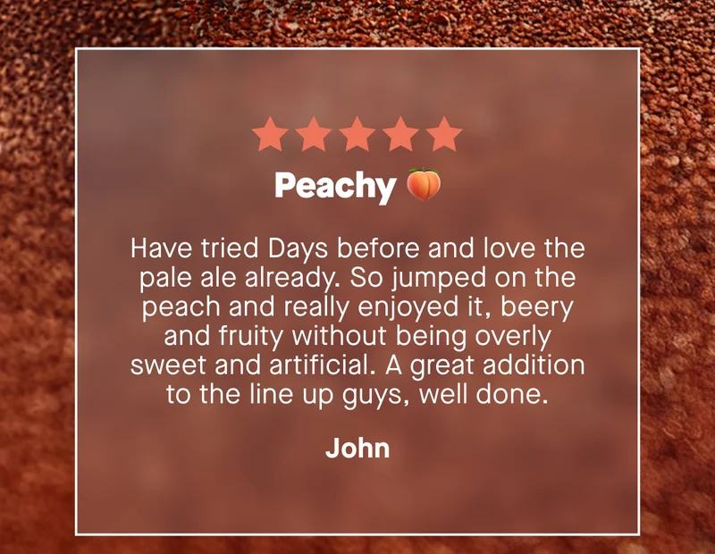 Peachy 🍑  Have tried Days before and love the pale ale already. So jumped on the peach and really enjoyed it, beery and fruity without being overly sweet and artificial. A great addition to the line up guys, well done. – John