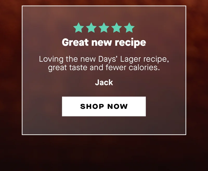 Great new recipe  Loving the new Days’ Lager recipe, great taste and fewer calories. – Jack