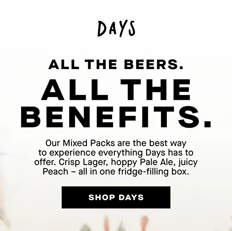 All the beers. All the benefits. Our Mixed Packs are the best way to experience everything Days has to offer. Crisp Lager, hoppy Pale Ale, juicy Peach – all in one fridge-filling box.