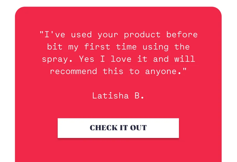 "I've used your product before bit my first time using the spray. Yes I love it and will recommend this to anyone."  Latisha B. CHECK IT OUT
