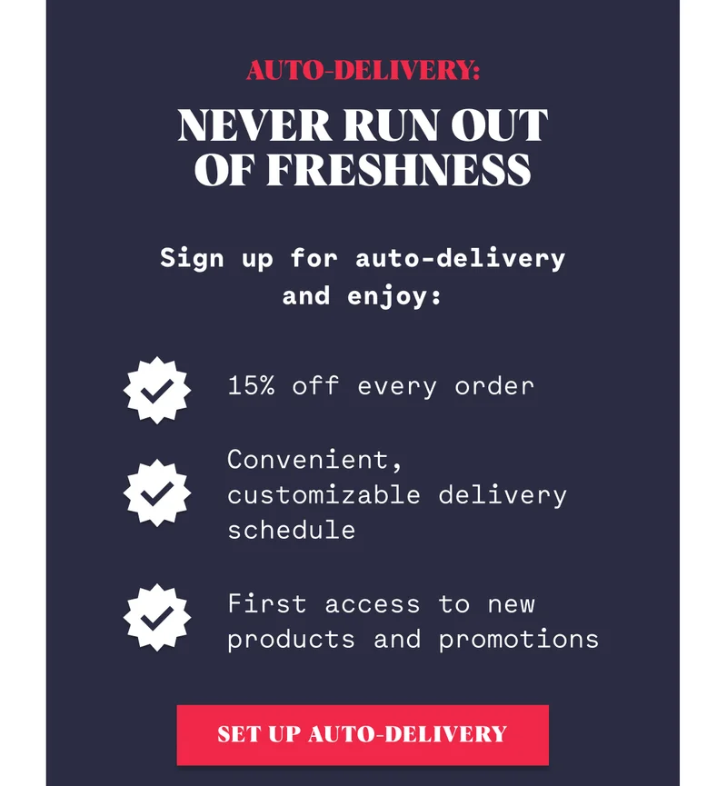 Auto-Delivery:  Never Run Out of Freshness Sign up for auto-delivery and enjoy: 15% off every order Convenient, customizable delivery schedule First access to new products and promotions SET UP AUTO-DELIVERY