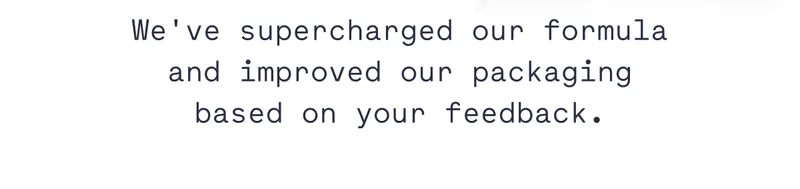 We've supercharged our formula and improved our packaging based on your feedback.