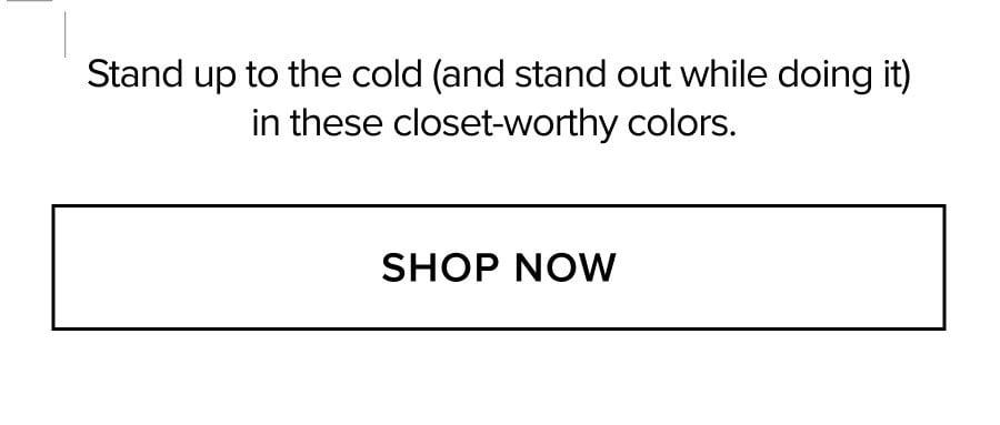 Stand up to the cold (and stand out while doing it) in these closet-worthy colors. SHOP NOW