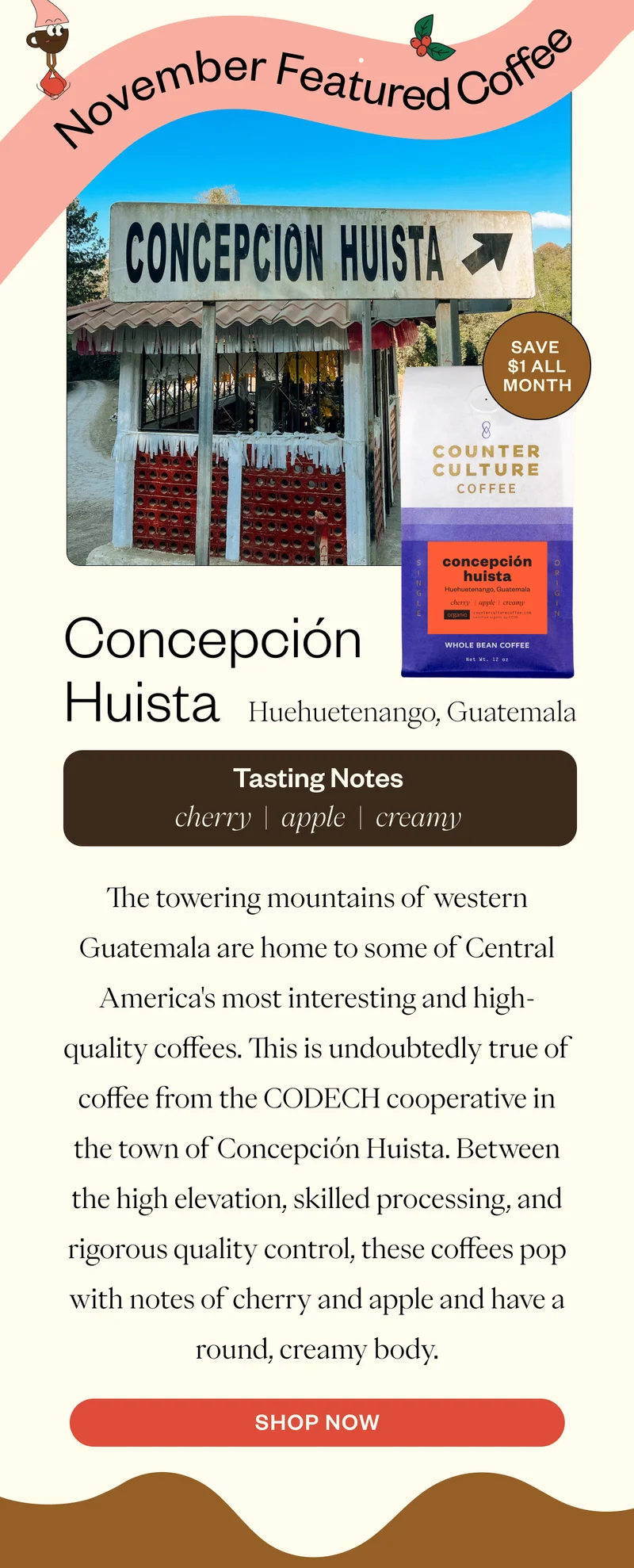 November Featured Coffee Concepcion HuistaHuehuetenango, Guatemala Tssting Notes cherry apple creamyThe towering mountains of western Guatemala are home to some of Central America's most interesting and high-quality coffees. This is undoubtedly true of coffee from the CODECH cooperative in the town of Concepción Huista. Between the high elevation, skilled processing, and rigorous quality control, these coffees pop with notes of cherry and apple and have a round, creamy body. CTA SHOP NOW