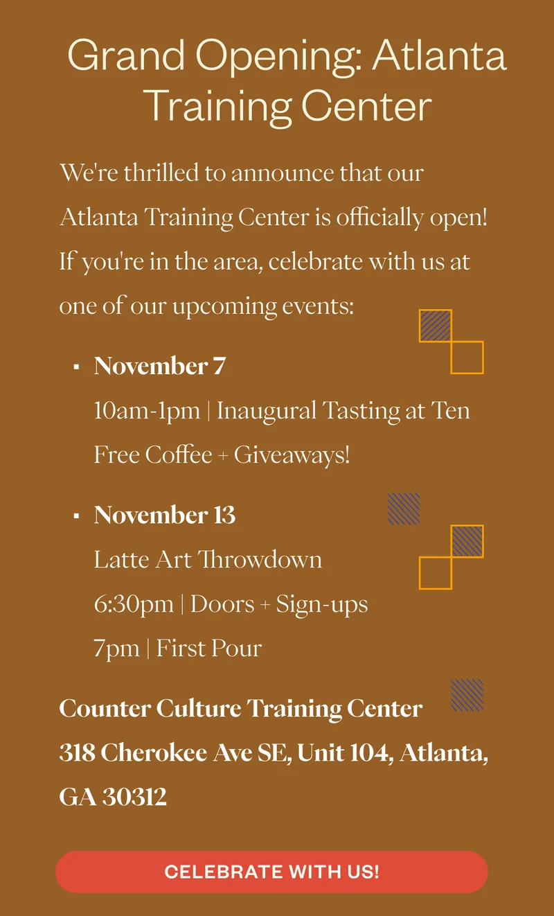 Grand Opening: Atlanta Training CenterWe're thrilled to announce that our Atlanta Training Center is officially open! If you're in the area, celebrate with us at one of our upcoming events:  November 7 10am-1pm | Inaugural Tasting at Ten Free Coffee + Giveaways!  November 13 Latte Art Throwdown 6:30pm | Doors + Sign-ups 7pm | First Pour  Counter Culture Training Center 318 Cherokee Ave SE, Unit 104, Atlanta, GA 30312  CTA: Celebrate with Us!