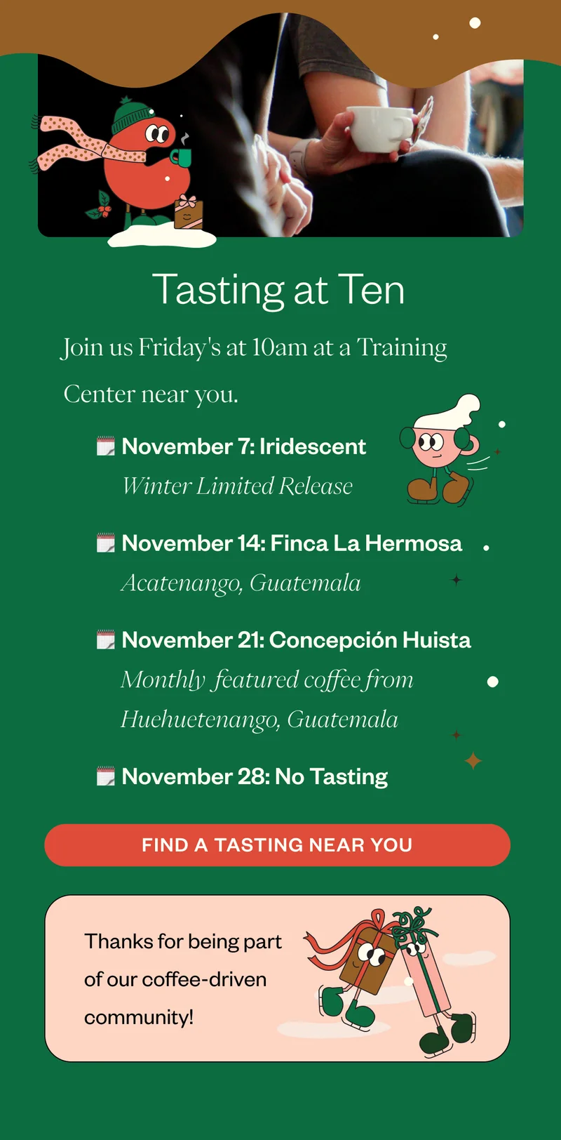 Tasting at TenJoin us Friday's at 10am at a Training Center near you.  November 7: Iridescent | Holiday Blend November 14: Finca La Hermosa | Acatenango, Guatemala November 21: Concepción Huista | Huehuetenango, Guatemala November 28: No Tasting Swing by and sip something new!   Thank you for being part of our coffee-driven community!