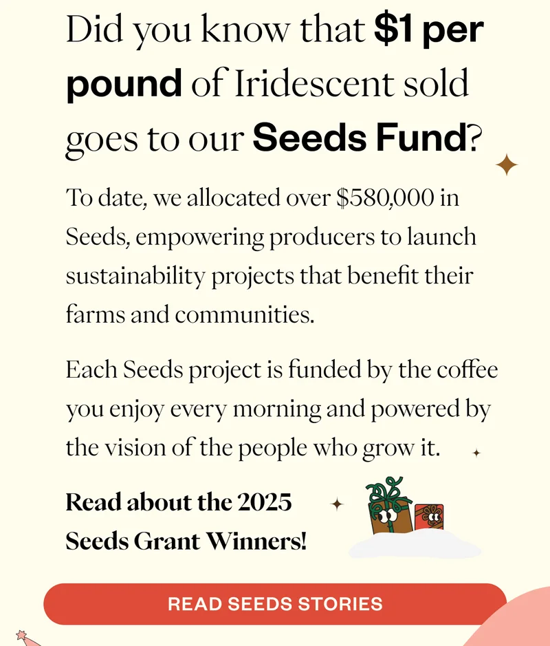 Did you know that $1 per pound of Iridescent sold goes to our Seeds Fund?  To date, we allocated over $580,000 in Seeds, empowering producers to launch sustainability projects that benefit their farms and communities.  Each Seeds project is funded by the coffee you enjoy every morning and powered by the vision of the people who grow it.  Read about the 2025 Seeds Grant Winners! CTA: Read Seeds Stories
