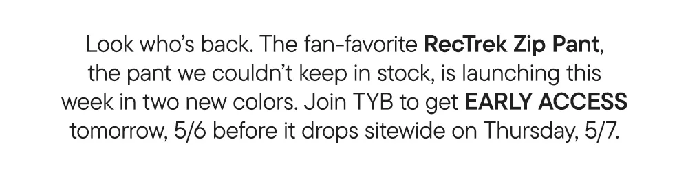 Look who’s back. The fan-favorite RecTrek Zip Pant, the pant we couldn’t keep in stock, is launching this week in two new colors. Join TYB to get EARLY ACCESS tomorrow, 5/6 before it drops sitewide on Thursday, 5/7.
