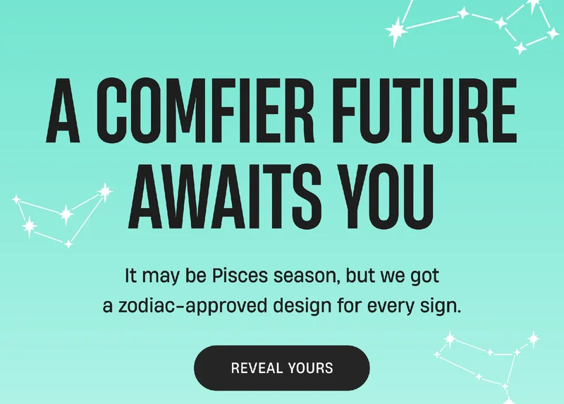 A comfier future awaits you | It may be Pisces season, but we got a zodiac-approved design for every sign. | Reveal Yours