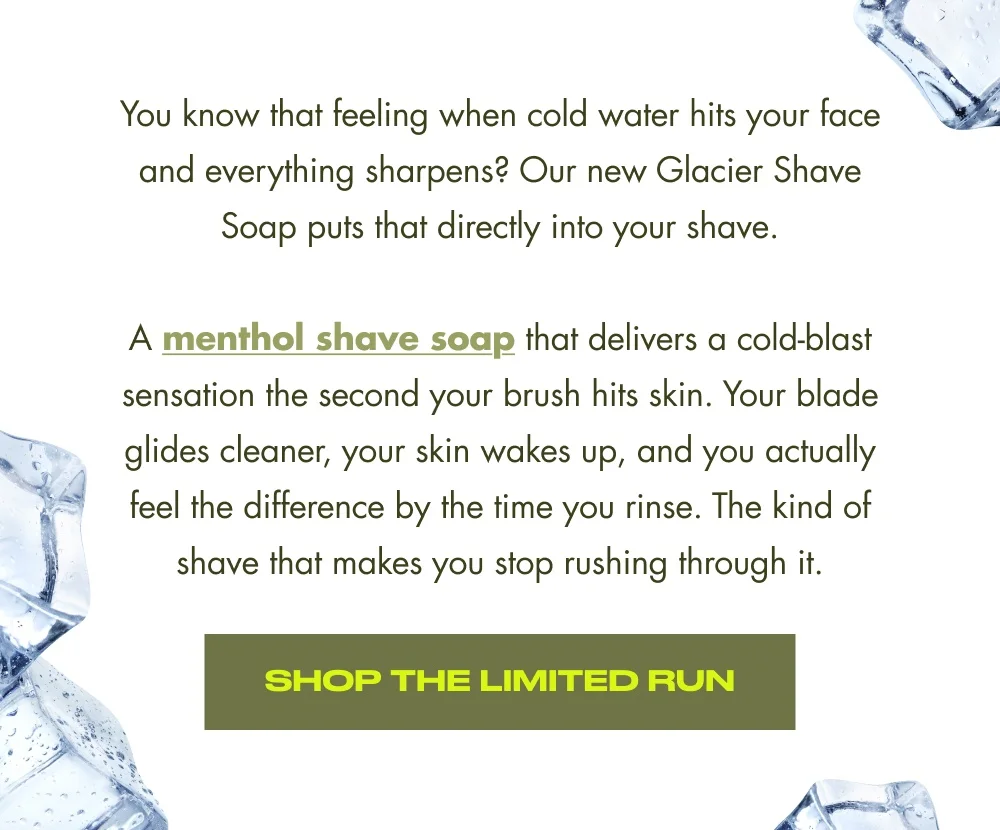 You know that feeling when cold water hits your face and everything sharpens? Our new Glacier Shave Soap puts that directly into your shave. A menthol shave soap that delivers a cold-blast sensation the second your brush hits skin. Your blade glides cleaner, your skin wakes up, and you actually feel the difference by the time you rinse. The kind of shave that makes you stop rushing through it. Shop the Limited Run