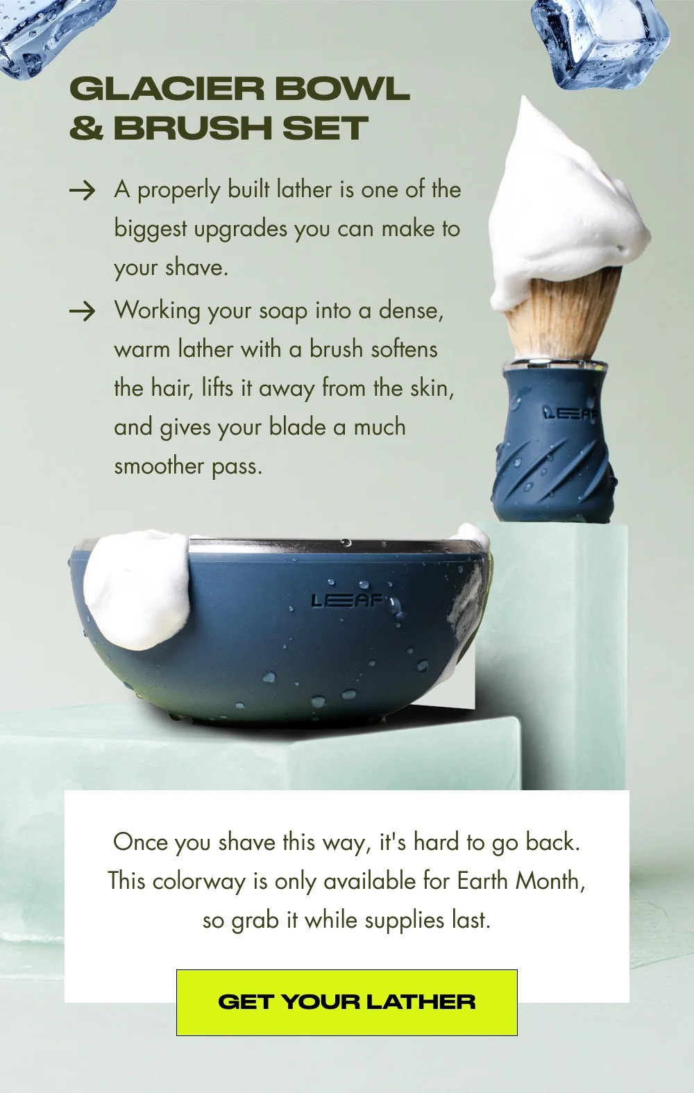 Glacier Bowl & Brush Set A properly built lather is one of the biggest upgrades you can make to your shave. Working your soap into a dense, warm lather with a brush softens the hair, lifts it away from the skin, and gives your blade a much smoother pass. Once you shave this way, it's hard to go back. This colorway is only available for Earth Month, so grab it while supplies last. Get Your Lather
