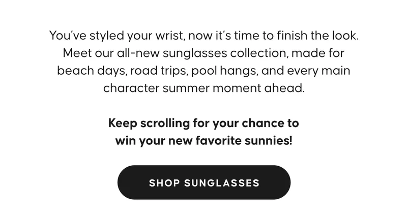 You’ve styled your wrist, now it’s time to finish the look. Meet our all-new sunglasses collection, made for beach days, road trips, pool hangs, and every main character summer moment ahead.  Keep scrolling for your chance to win your new favorite sunnies! SHOP SUNGLASSES