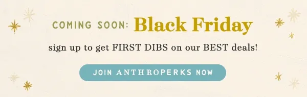 coming soon: black friday, sign up to get first dibs on our best deals! join anthroperks now