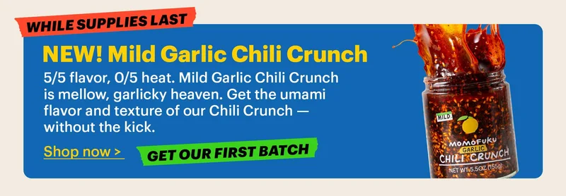 NEW! Mild Garlic Chili Crunch  5/5 flavor, 0/5 heat. Mild Garlic Chili Crunch is mellow, garlicky heaven. Get the umami flavor and texture of our Chili Crunch — without the kick.  Shop now >  Tag: Get our first batch  Tag: While supplies last
