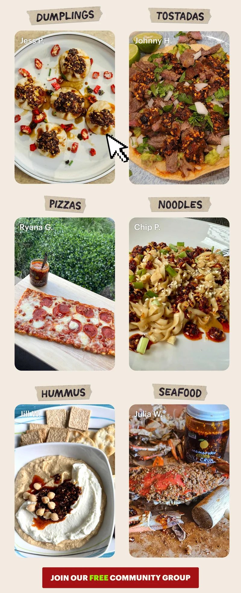 Header: Dumplings  Sub-header: — Jess P.   Header: Tostadas  Sub-header: — Johnny H.   Header: Pizzas Sub-header: — Ryana G.   Header: Noodles  Sub-header: — Chip P.   Header: Hummus  Sub-header: — Jill W.   Header: Seafood Sub-header: — Julia W.   CTA: JOIN OUR FREE COMMUNITY GROUP