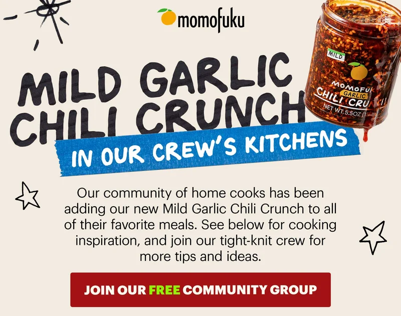 Header: Mild Garlic Chili Crunch in our crew’s kitchens Sub-header: Our community of home cooks has been adding our new Mild Garlic Chili Crunch to all of their favorite meals. See below for cooking inspiration, and join our tight-knit crew for more tips and ideas.   CTA: JOIN OUR FREE COMMUNITY GROUP