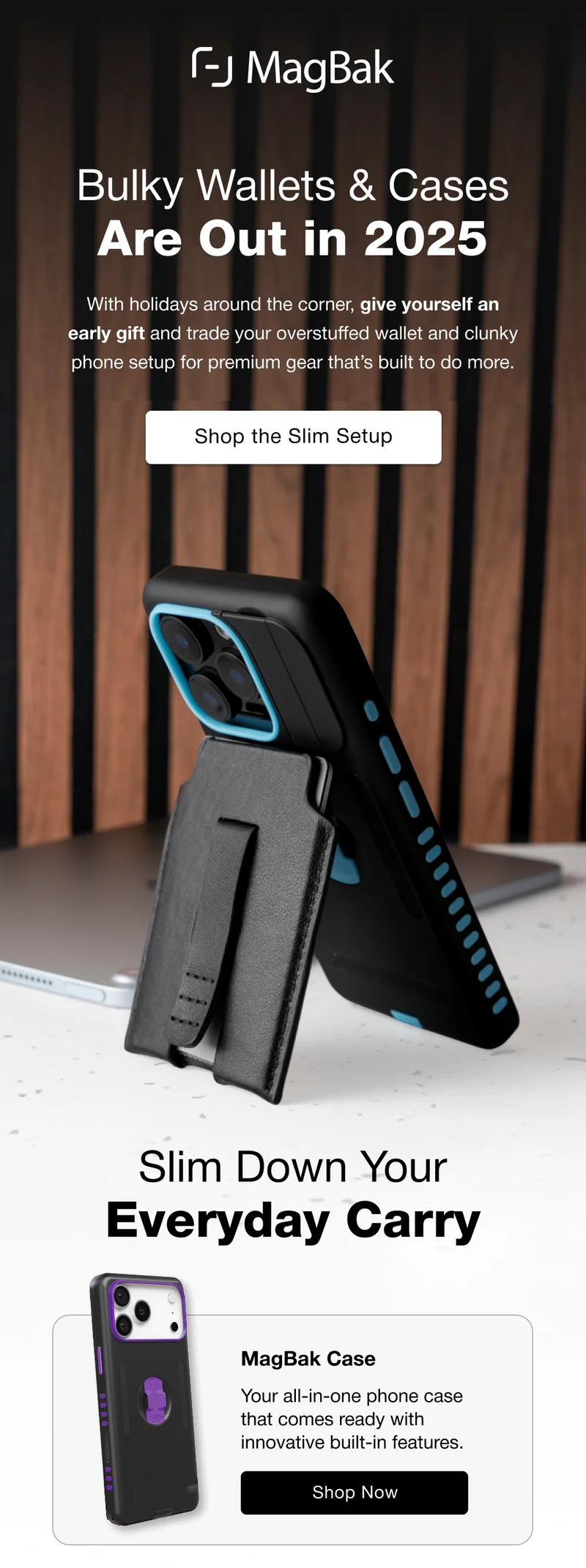 Bulky Wallets & Cases Are Out in 2025 With holidays around the corner, give yourself an early gift and trade your overstuffed wallet and clunky phone setup for premium gear that’s built to do more. Shop the Slim Setup Slim Down Your Everyday Carry MagBak Case Your all-in-one phone case that comes ready with innovative built-in features.