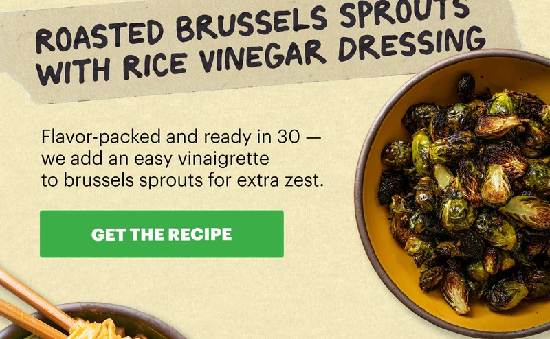 Header: Roasted Brussels Sprouts with Rice Vinegar Dressing  Sub-header: Flavor-packed and ready in 30 — we add an easy vinaigrette to brussels sprouts for extra zest.  CTA: GET THE RECIPE