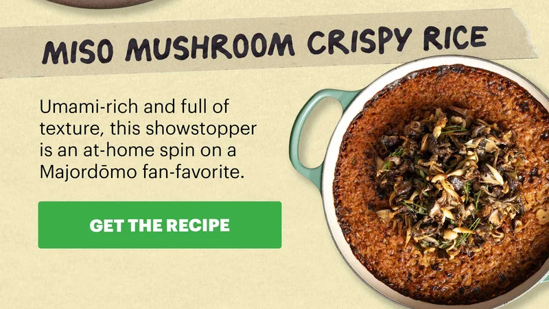 Header: Miso Mushroom Crispy Rice Sub-header: Umami-rich and full of texture, this showstopper is an at-home spin on a Majordōmo fan-favorite.  CTA: GET THE RECIPE