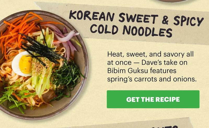 Header: Korean Sweet & Spicy Cold Noodles  Sub-header: Heat, sweet, and savory all at once — Dave’s take on Bibim Guksu features spring’s carrots and onions.  CTA: GET THE RECIPE