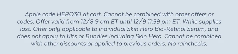 Apple code HERO30 at cart. Cannot be combined with other offers or codes. Offer valid from 12/8 9 am ET until 12/9 11:59 pm ET. While supplies last. Offer only applicable to individual Skin Hero Bio-Retinol Serum, and does not apply to Kits or Bundles including Skin Hero. Cannot be combined with other discounts or applied to previous orders. No rainchecks.