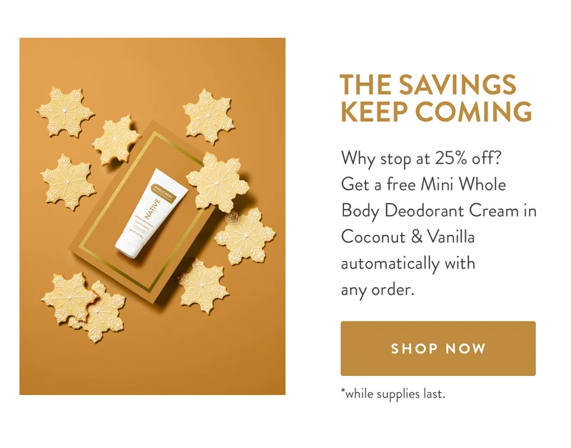 THE SAVINGS KEEP COMING | Why stop at 25% off? Get a free Mini Whole Body Deodorant Cream in Coconut & Vanilla automatically with any order. | SHOP NOW | *while supplies last.