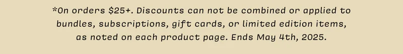 *On orders $25+. Discounts can not be combined or applied to bundles, subscriptions, gift cards, or limited edition items, as noted on each product page. Ends May 4th, 2025.
