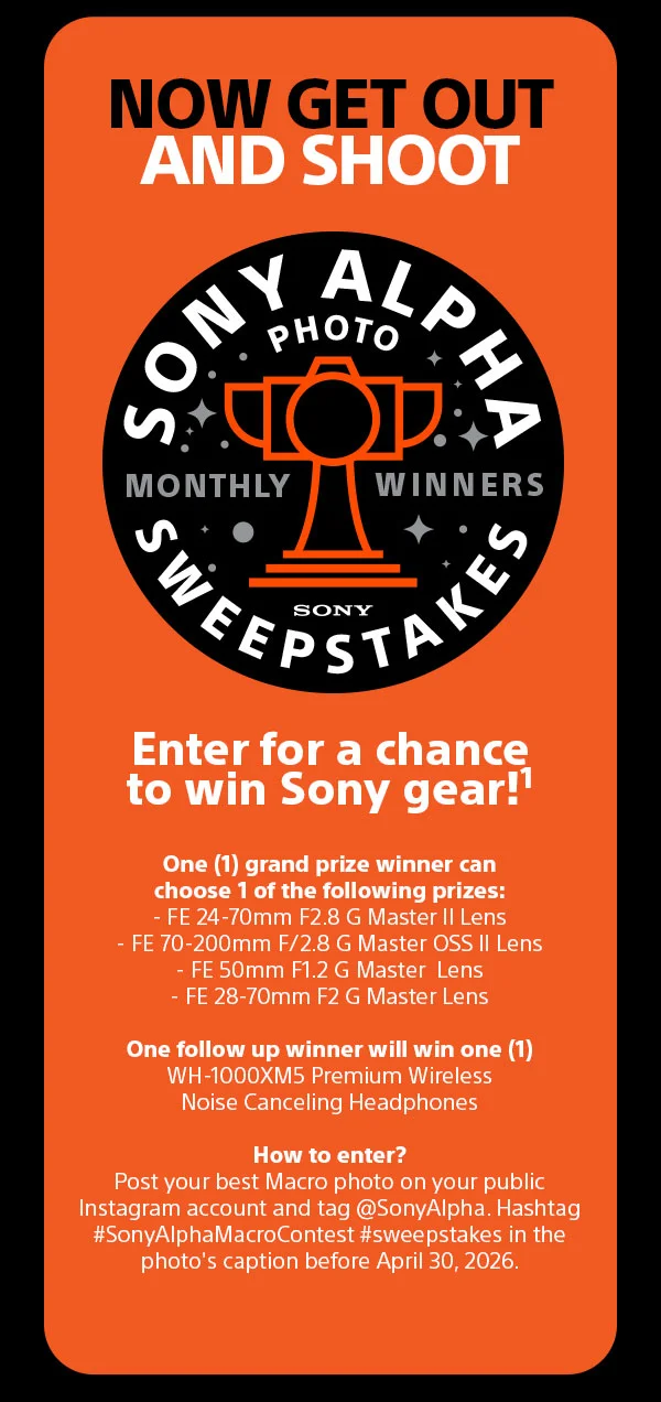 Now Get Out And Shoot | Sony Alpha Photo Sweepstakes Monthly Winners | Enter for a chance to win Sony gear! | One (1) grand prize winner can choose 1 of the following prizes: - FE 24-70mm F2.8 G Master II Lens - FE 70–200mm F/2.8 G Master OSS II Lens - FE 50mm F/1.2 G Master Lens - FE 28-70mm F2 G Master Lens | One follow up winner will win one (1) WH-1000XM5 Premium Wireless Noise Canceling Headphones | How to enter? Post your best Macro photo on your public Instagram account and tag @SonyAlpha. Hashtag #SonyAlphaMacroContest #sweepstakes in the photo's
 caption before April 30, 2026.