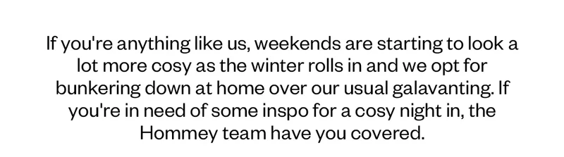 If you're anything like us, weekends are starting to look a lot more cosy as the winter rolls in and we opt for bunkering down at home over our usual galavanting. If you're in need of some inspo for a cosy night in, the Hommey team have you covered.