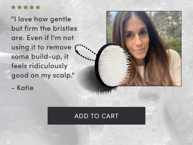 "I love how gentle but firm the bristles are. Even if I'm not using it to remove some build-up, it feels ridiculously good on my scalp." - Katie | Add to cart