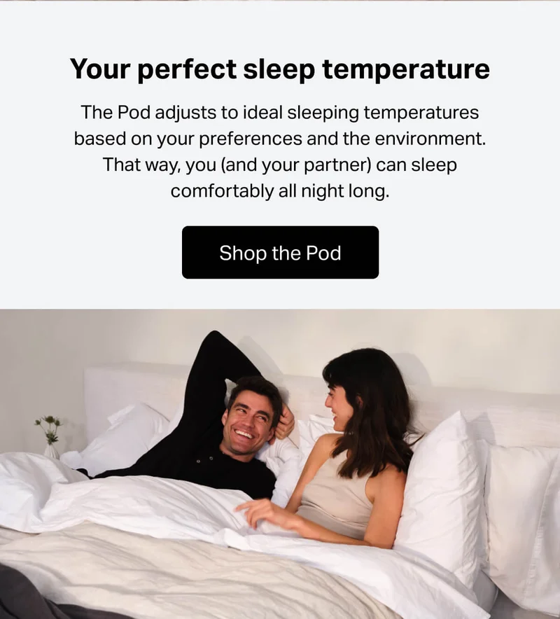 The Pod adjusts to ideal sleeping temperatures based on your preferences and the environment. That way, you (and your partner) can sleep comfortably all night long.