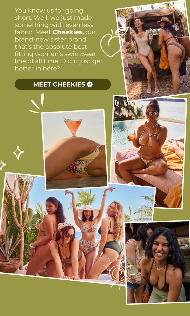 You know us for going short. Well, we just made something with even less fabric. Meet Cheekies, our brand-new sister brand that’s the absolute best-fitting women’s swimwear line of all time. Did it just get hotter in here? SHOP NOW