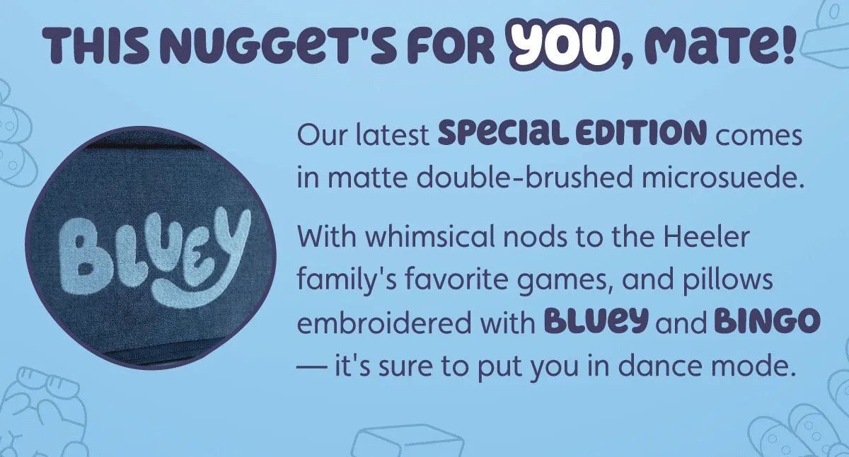This Nugget's for you, mate! Our latest Special Edition comes in matte double-brushed microsuede. With whimsical nods to the Heeler family's favorite games, and pillows embroidered with Bluey and Bingo — it's sure to put you in dance mode.