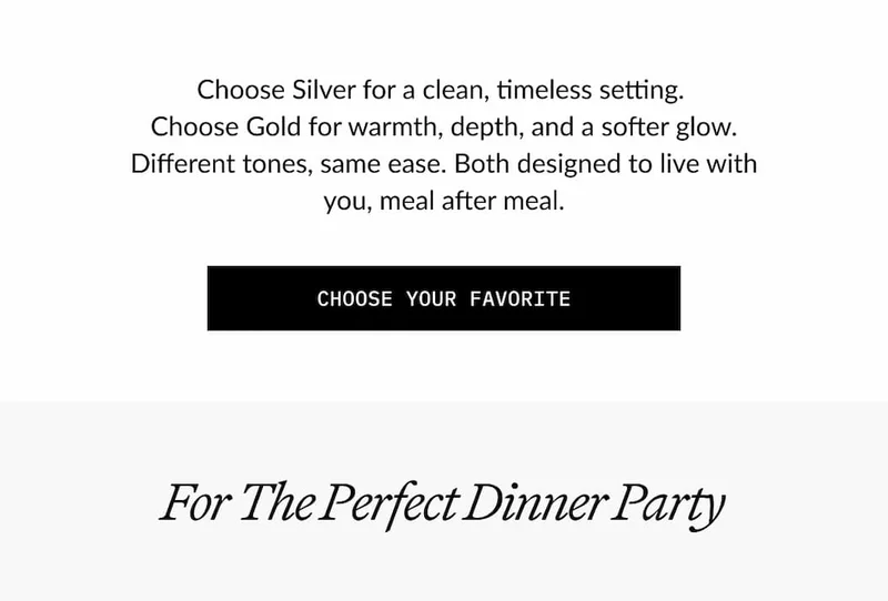 Choose Silver for a clean, timeless setting. Choose Gold for warmth, depth, and a softer glow. Different tones, same ease. Both designed to live with you, meal after meal.  CHOOSE YOUR FAVORITE  For The Perfect Dinner Party