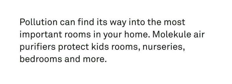 Pollution can find its way into the most important rooms in your home. Molekule air purifiers protect kids rooms, nurseries, bedrooms, and more.