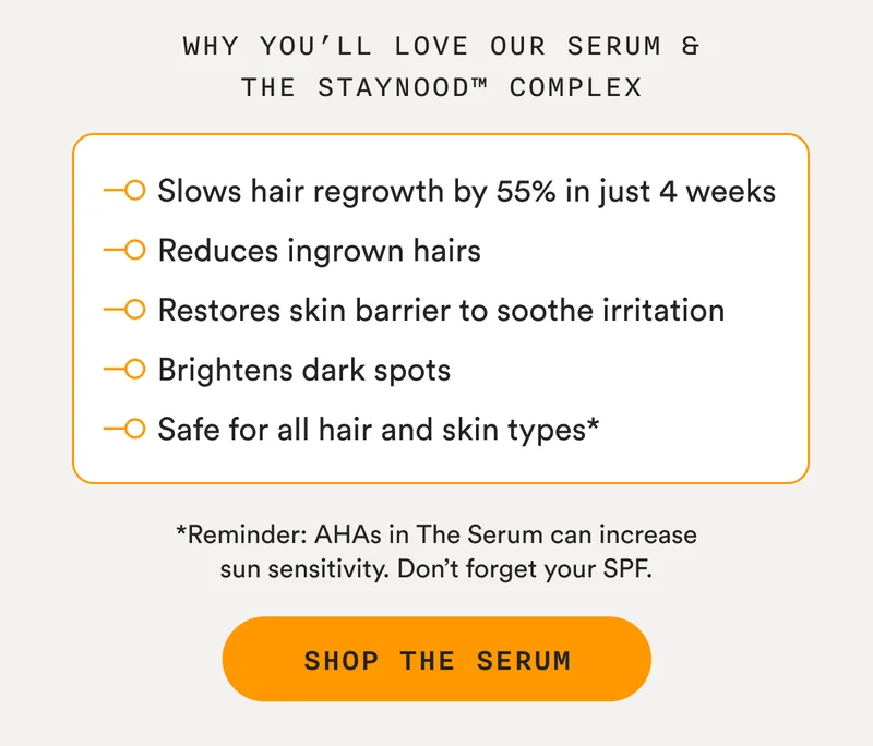 Why You’ll Love Our Serum & The StayNood™ Complex - Slows hair regrowth by 55% in just 4 weeks, Reduces ingrown hairs, Restores skin barrier to soothe irritation, Brightens dark spots, Safe for all hair and skin types* - *Reminder: AHAs in The Serum can increase sun sensitivity. Don’t forget your SPF. - SHOP THE SERUM