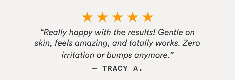 “Really happy with the results! Gentle on skin, feels amazing, and totally works. Zero irritation or bumps anymore.” — Tracy A.